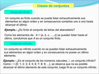 Clases de conjuntos
Conjunto finito
Un conjunto es finito cuando se puede listar exhaustivamente sus
elementos en algún orden y en consecuencia contarlos uno a uno hasta
alcanzar el último.
Ejemplo.- ¿Es finito el conjunto de letras del abecedario?
Como los elementos de : A = {a, b, c, ..., z} se pueden listar hasta el
último, concluimos que A es un conjunto finito.
Conjunto infinito
Un conjunto es infinito cuando no se pueden listar exhaustivamente
sus elementos en algún orden y en consecuencia no posee un último
elemento.
Ejemplo.- ¿Es el conjunto de los números naturales, , un conjunto infinito?
Como  = {0; 1; 2; 3; 4; 5; 6; 7; 8; 9; ...}, se observa que no es posible
alcanzar el último elemento de este conjunto, luego N es un conjunto infinito.
 