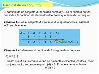 Cardinal de un conjunto
El cardinal de un conjunto A, denotado como n(A), es el número natural
que indica la cantidad de elementos diferentes que tiene dicho conjunto.
Ejemplo 1.- Sea el conjunto A = {a, b, c, d, e, f}, entonces su cardinal
n(A) se obtiene así:
a) A = { }
Puesto que A es un conjunto que no presenta elementos, es decir, es un
conjunto vacío, se propone que: n(A) = 0. En adelante se aplicará:
n(∅) = 0
Ejemplo 2.- Determinar el cardinal de los siguientes conjuntos:
 