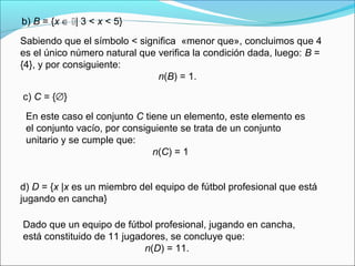b) B = {x ∈ | 3 < x < 5}
Sabiendo que el símbolo < significa «menor que», concluimos que 4
es el único número natural que verifica la condición dada, luego: B =
{4}, y por consiguiente:
n(B) = 1.
c) C = {∅}
En este caso el conjunto C tiene un elemento, este elemento es
el conjunto vacío, por consiguiente se trata de un conjunto
unitario y se cumple que:
n(C) = 1
d) D = {x |x es un miembro del equipo de fútbol profesional que está
jugando en cancha}
Dado que un equipo de fútbol profesional, jugando en cancha,
está constituido de 11 jugadores, se concluye que:
n(D) = 11.
 