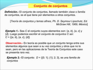 Conjunto de conjuntos
Definición.- El conjunto de conjuntos, llamado también clase o familia
de conjuntos, es el que tiene por elementos a otros conjuntos.
[Teoría de conjuntos y temas afines, Ph. D. Seymour Lipschutz, Ed.
McGraw Hill, 1969, México]
Ejemplo 1.- Sea C el conjunto cuyos elementos son: {a, b}, {a, c} y
{d}. Luego podemos escribir el conjunto de conjuntos C así:
C = {{a, b}, {a, c}, {d}}
Observación.- En teoría es posible que un conjunto tenga entre sus
elementos algunos que sean a su vez conjuntos y otros que no lo
sean, pero en las aplicaciones de la Teoría de Conjuntos este caso
se presenta rara vez.
Ejemplo 2.- El conjunto: D = {{0; 1}; {1}; 2; 3}, es una familia de
conjuntos
 