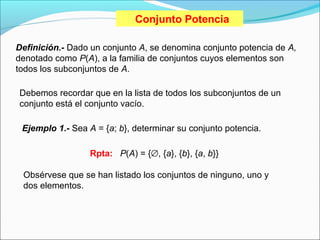 Conjunto Potencia
Definición.- Dado un conjunto A, se denomina conjunto potencia de A,
denotado como P(A), a la familia de conjuntos cuyos elementos son
todos los subconjuntos de A.
Debemos recordar que en la lista de todos los subconjuntos de un
conjunto está el conjunto vacío.
Ejemplo 1.- Sea A = {a; b}, determinar su conjunto potencia.
Rpta: P(A) = {∅, {a}, {b}, {a, b}}
Obsérvese que se han listado los conjuntos de ninguno, uno y
dos elementos.
 