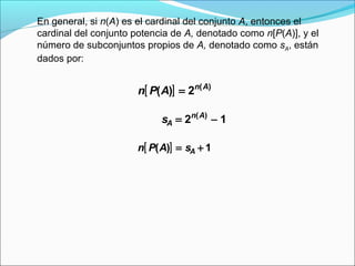 En general, si n(A) es el cardinal del conjunto A, entonces el
cardinal del conjunto potencia de A, denotado como n[P(A)], y el
número de subconjuntos propios de A, denotado como sA, están
dados por:
[ ] ( )
( ) 2n A
n P A =
( )
2 1n A
As = −
[ ]( ) 1An P A s= +
 