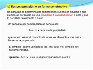 b) Por comprensión o en forma constructiva
Ejemplo.- A = {x | x es un dígito impar menor que 9 }
Un conjunto se determina por comprensión cuando se enuncia a sus
elementos por medio de una propiedad o cualidad común a ellos y que
le es válida únicamente a éstos.
Un conjunto por comprensión se denota así:
A = {x | x tiene cierta propiedad}
que se lee: «A es el conjunto de todos los elementos x tal que x
tiene cierta propiedad»
El símbolo | (barra vertical) se lee: «tal que» y el símbolo «x»
se llama variable.
 