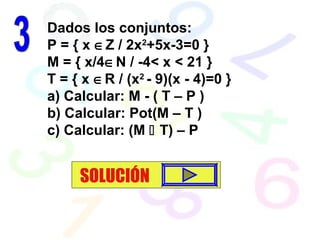Dados los conjuntos:
P = { x ∈Z / 2x2
+5x-3=0 }
M = { x/4∈N / -4< x < 21 }
T = { x ∈R / (x2
- 9)(x - 4)=0 }
a) Calcular: M - ( T – P )
b) Calcular: Pot(M – T )
c) Calcular: (M  T) – P
SOLUCIÓN
 
