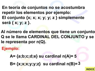Ejemplo:
A= {a;b;c;d;e} su cardinal n(A)=
B= {x;x;x;y;y;z} su cardinal n(B)=
En teoría de conjuntos no se acostumbra
repetir los elementos por ejemplo:
El conjunto {x; x; x; y; y; z } simplemente
será { x; y; z }.
Al número de elementos que tiene un conjunto
Q se le llama CARDINAL DEL CONJUNTO y se
le representa por n(Q).
5
3
INDICE
 