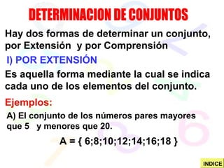 I) POR EXTENSIÓN
Hay dos formas de determinar un conjunto,
por Extensión y por Comprensión
Es aquella forma mediante la cual se indica
cada uno de los elementos del conjunto.
Ejemplos:
A) El conjunto de los números pares mayores
que 5 y menores que 20.
A = { 6;8;10;12;14;16;18 }
INDICE
 