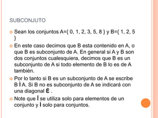 SUBCONJUTO
 Sean los conjuntos A={ 0, 1, 2, 3, 5, 8 } y B={ 1, 2, 5
}
 En este caso decimos que B esta contenido en A, o
que B es subconjunto de A. En general si A y B son
dos conjuntos cualesquiera, decimos que B es un
subconjunto de A si todo elemento de B lo es de A
también.
 Por lo tanto si B es un subconjunto de A se escribe
B Ì A. Si B no es subconjunto de A se indicará con
una diagonal Ë .
 Note que Î se utiliza solo para elementos de un
conjunto y Ì solo para conjuntos.
 