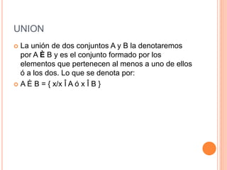 UNION
 La unión de dos conjuntos A y B la denotaremos
por A È B y es el conjunto formado por los
elementos que pertenecen al menos a uno de ellos
ó a los dos. Lo que se denota por:
 A È B = { x/x Î A ó x Î B }
 
