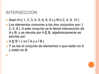 INTERSECCION
 Sean A={ 1, 2, 3, 4, 5, 6, 8, 9 } y B={ 2, 4, 8, 12 }
 Los elementos comunes a los dos conjuntos son: {
2, 4, 8 }. A este conjunto se le llama intersección de
A y B; y se denota por A Ç B, algebraicamente se
escribe así:
 A Ç B = { x/x Î A y x Î B }
 Y se lee el conjunto de elementos x que están en A
y están en B.

 
