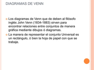 DIAGRAMAS DE VENN
 Los diagramas de Venn que de deben al filósofo
inglés John Venn (1834-1883) sirven para
encontrar relaciones entre conjuntos de manera
gráfica mediante dibujos ó diagramas.
 La manera de representar el conjunto Universal es
un rectángulo, ó bien la hoja de papel con que se
trabaje.
 
