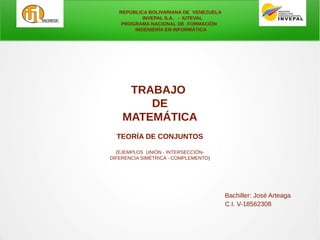 REPÚBLICA BOLIVARIANA DE VENEZUELA
INVEPAL S.A. - IUTEVAL
PROGRAMA NACIONAL DE FORMACIÓN
INGENIERÍA EN INFORMÁTICA
TRABAJO
DE
MATEMÁTICA
TEORÍA DE CONJUNTOS
(EJEMPLOS UNIÓN - INTERSECCIÓN-
DIFERENCIA SIMÉTRICA - COMPLEMENTO)
Bachiller: José Arteaga
C.I. V-18562308
 