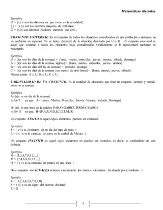 Matemáticas discretas
3
Ejemplos.
 = {x | x son los dinosaurios que viven en la actualidad}
{ }= {x | x son los hombres mayores de 300 años}
 = {x |x son números positivos menores que cero}
CONJUNTO UNIVERSAL: Es el conjunto de todos los elementos considerados en una población o universo, en
un problema en especial. No es único, depende de la situación, denotado por U o . Un conjunto universal es
aquel que contiene a todos los elementos bajo consideración. Gráficamente se le representará mediante un
rectángulo.
Ejemplos.
U = {x|x son los días de la semana}= {lunes, martes, miércoles, jueves, viernes, sábado, domingo}
A = {x|x son los días de la semana inglesa}= {lunes, martes, miércoles, jueves, viernes}
B = {x|x son los días del fin de semana}= {sábado, domingo}
C = {x|x son los días de la semana con menos de siete letras}= {lunes, martes, jueves, sábado}
Nótese cómo: A  U, B  U, C  U.
CARDINALIDAD DE UN CONJUNTO: Es la cantidad de elementos que tiene un conjunto, siempre y cuando
estos no se repitan.
Ejemplos.
A={x|x es un dia de la semana}
(A)=7 ya que: A={Lunes, Martes, Miercoles, Jueves, Viernes, Sabado, Domingo}
B={x|x es una letra de la palabra PARANGARICUTIRIMICUARO}
(B)=11 ya que: B={P,A,R,N,G,I,C,U,T,M,O}
Un conjunto FINITO es aquel cuyos elementos pueden ser contados.
Ejemplos.
J = { x | x es el número de un día del mes de junio }
L = { x | x es la cantidad de autos en la ciudad de México }
Un conjunto INFINITO es aquel cuyos elementos no pueden ser contados, es decir, su cardinalidad no está
definida.
Ejemplos.
N = {1,3,5,7,9,11,…}
M = {2,4,6,8,10,12,…}
Q = { x | x es la cantidad de puntos en una línea }
Dos conjuntos son IGUALES si tienen exactamente los mismos elementos. Se denota por el símbolo =.
Ejemplo.
R = {1,2,3,4,5,6,7,8,9,0}
S = { x | x es un dígito del sistema decimal}
R = S
 