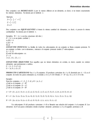Matemáticas discretas
4
Dos conjuntos son DESIGUALES si por lo menos difieren en un elemento, es decir, si no tienen exactamente
los mismos elementos. Se denota por el símbolo ≠.
Dos conjuntos son EQUIVALENTES si tienen la misma cantidad de elementos, es decir, si poseen la misma
cardinalidad. Se denota por el símbolo .
Ejemplos. W = {x | x son las estaciones del año }
Z = {x | x es un punto cardinal }
 (W) = 4
 (Z) = 4
WZ
CONJUNTO POTENCIA La familia de todos los subconjuntos de un conjunto se llama conjunto potencia. Si
un conjunto es finito con n elementos, entonces el conjunto potencia tendrá 2n subconjuntos.
A = {1, 2}
El total de subconjuntos es:
22 = 4
{1,2}, {1}, {2}, { }
CONJUNTOS DISJUNTOS Son aquellos que no tienen elementos en común, es decir, cuando no existen
elementos que pertenezcan a ambos.
F = {1, 2, 3, 4, 5, 6}
G = {a, b, c, d, e, f}
PRODUCTO CARTESIANO Sea A y B conjuntos. El producto cartesiano de A y B, denotado por A × B, es el
conjunto de todos los pares ordenados (a, b) donde a ∈ A y b ∈ B. Donde A × B ={(a, b) | a ∈ A ∧ b ∈ B}.
Ejemplo:
Sean los conjuntos A = {1, 2, 3, 4} y B = {a, b, c}
¿Cuál es el conjunto A × B?
¿Cuál es el conjunto B × A?
¿Cuál es el conjunto B × B?
A × B = {(1, a), (1, b), (1, c), (2, a), (2, b), (2, c), (3, a), (3, b), (3, c), (4, a), (4, b), (4, c)}
B × A = {(a, 1), (a, 2), (a, 3), (a, 4), (b, 1), (b, 2), (b, 3), (b, 4), (c, 1), (c, 2), (c, 3), (c, 4)}
B × B = {(a, a), (a, b), (a, c), (b, a), (b, b), (b, c), (c, a), (c, b), (c, c)}
Un subconjunto R del producto cartesiano A×B es llamado una relación del conjunto A al conjunto B. Los
elementos de R son pares ordenados donde el primer elemento pertenece a A y el segundo pertenece a B.
 
