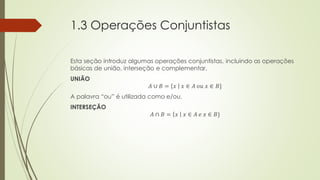 1.3 Operações Conjuntistas
Esta seção introduz algumas operações conjuntistas, incluindo as operações
básicas de união, interseção e complementar.
UNIÃO
𝐴 ∪ 𝐵 = 𝑥 𝑥 ∈ 𝐴 𝑜𝑢 𝑥 ∈ 𝐵}
A palavra “ou” é utilizada como e/ou.
INTERSEÇÃO
𝐴 ∩ 𝐵 = 𝑥 𝑥 ∈ 𝐴 𝑒 𝑥 ∈ 𝐵}
 