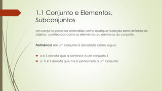 1.1 Conjunto e Elementos,
Subconjuntos
Um conjunto pode ser entendido como qualquer coleção bem definida de
objetos, conhecidos como os elementos ou membros do conjunto.
Pertinência em um conjunto é denotada como segue:
 a ∈ S denota que a pertence a um conjunto S
 a, b ∈ S denota que a e b pertencem a um conjunto
 