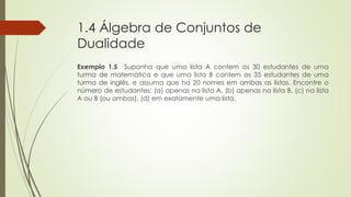 1.4 Álgebra de Conjuntos de
Dualidade
Exemplo 1.5 Suponha que uma lista A contem os 30 estudantes de uma
turma de matemática e que uma lista B contem os 35 estudantes de uma
turma de inglês, e assuma que há 20 nomes em ambas as listas. Encontre o
número de estudantes: (a) apenas na lista A, (b) apenas na lista B, (c) na lista
A ou B (ou ambas), (d) em exatamente uma lista.
 