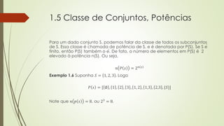 1.5 Classe de Conjuntos, Potências
Para um dado conjunto S, podemos falar da classe de todos os subconjuntos
de S. Essa classe é chamada de potência de S, e é denotada por P(S). Se S é
finito, então P(S) também o é. De fato, o número de elementos em P(S) é 2
elevado à potência n(S). Ou seja,
𝑛 𝑃 𝑠 = 2 𝑛 𝑠
Exemplo 1.6 Suponha 𝑆 = 1, 2, 3 . Logo
𝑃 𝑠 = [ ∅ , 1 , 2 , 3 , 1, 2 , 1,3 , 2,3 , {𝑆}]
Note que 𝑛 𝑝 𝑠 = 8, ou 23
= 8.
 