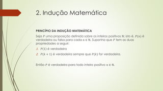 2. Indução Matemática
PRINCÍPIO DA INDUÇÃO MATEMÁTICA
Seja 𝑃 uma proposição definida sobre os inteiros positivos ℕ; isto é, 𝑃(𝑛) é
verdadeira ou falsa para cada 𝑛 ∈ ℕ. Suponha que 𝑃 tem as duas
propriedades a seguir:
1. 𝑃 1 é verdadeira
2. 𝑃(𝑘 + 1) é verdadeira sempre que 𝑃(𝑘) for verdadeira.
Então 𝑃 é verdadeira para todo inteiro positivo 𝑛 ∈ ℕ.
 