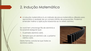 2. Indução Matemática
 A indução matemática é um método de prova matemática utilizado para
demonstrar a verdade de um número infinito de proposições. Podemos
entender melhor a aplicação baseando-se no efeito domino:
Se você tem uma longa fila de dominós e
for possível assegurar que:
1. O primeiro dominó cairá.
2. Sempre que um dominó cair, o próximo
vizinho cairá.
Desta forma, conclui-se que todos os
dominós cairão.
 