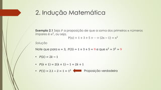 2. Indução Matemática
Exemplo 2.1 Seja 𝑃 a proposição de que a soma dos primeiros 𝑛 números
ímpares é 𝑛2, ou seja,
P n = 1 + 3 + 5 + ⋯ + 2n − 1 = n2
Solução
Note que para 𝑛 = 3, 𝑃 3 = 1 + 3 + 5 = 9 e que 𝑛2
= 32
= 9
• 𝑃 𝑘 = 2𝑘 − 1
• 𝑃 𝑘 + 1 = 2 𝑘 + 1 − 1 = 2𝑘 + 1
• 𝑃 1 = 2.1 − 2 = 1 = 12 Proposição verdadeira
 