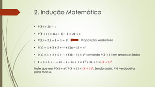 2. Indução Matemática
• 𝑃 𝑘 = 2𝑘 − 1
• 𝑃 𝑘 + 1 = 2 𝑘 + 1 − 1 = 2𝑘 + 1
• 𝑃 1 = 2.1 − 1 = 1 = 12 Proposição verdadeira
• P n = 1 + 3 + 5 + ⋯ + 2n − 1 = n2
• P k = 1 + 3 + 5 + ⋯ + 2k − 1 = k2 somando 𝑃 𝑘 + 1 em ambos os lados
• 1 + 3 + 5 + ⋯ + 2𝑘 − 1 + 2𝑘 + 1 = 𝑘2
+ 2𝑘 + 1 = 𝑘 + 1 2
Note que em 𝑃 𝑛 = 𝑛2
, 𝑃 𝑘 + 1 = 𝑘 + 1 2
. Sendo assim, 𝑃 é verdadeira
para todo 𝑛.
 