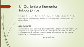 1.1 Conjunto e Elementos,
Subconjuntos
b) Sejam 𝐸 = 𝑥 𝑥2
− 3𝑥 + 2 = 0}, 𝐹 = {2,1} 𝑒 𝐺 = {1, 2, 2, 1}. Então 𝐸 = 𝐹 = 𝐺.
Um conjunto permanece o mesmo se seus elementos são repetidos ou
rearranjados.
SUBCONJUNTOS
Suponha que todo elemento de um conjunto A é́ também elemento de um
conjunto B, ou seja, suponha que a ∈ A implique a ∈ B. Então A é dito um
subconjunto de B. Também dizemos que A está contido em B ou que B
contem A. Esta relação é escrita
𝑨 ⊆ 𝑩 ou 𝑩 ⊇ 𝑨
 
