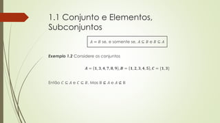 1.1 Conjunto e Elementos,
Subconjuntos
𝐴 = 𝐵 se, e somente se, 𝐴 ⊆ 𝐵 e 𝐵 ⊆ 𝐴
Exemplo 1.2 Considere os conjuntos
𝑨 = 𝟏, 𝟑, 𝟒, 𝟕, 𝟖, 𝟗 , 𝑩 = 𝟏, 𝟐, 𝟑, 𝟒, 𝟓 , 𝑪 = {𝟏, 𝟑}
Então 𝐶 ⊆ 𝐴 e 𝐶 ⊆ 𝐵. Mas B ⊈ 𝐴 e 𝐴 ⊈ B
 