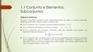1.1 Conjunto e Elementos,
Subconjuntos
SÍMBOLOS ESPECIAIS
Diversos conjuntos ocorrem muito frequentemente no texto, e usamos símbolos
especiais para eles. Alguns desses símbolos são:
 N é o conjunto dos números naturais inteiros positivo: 1, 2, 3,...
 Z é o conjunto de todos os números inteiros: ..., -2, -1, 0, 1, 2,...
 Q é o conjunto dos números racionais, que são aqueles que podem ser
representado por frações, ou
𝑄 =
𝑎
𝑏
| 𝑎 ∈ 𝑍 𝑒 𝐵 ∈ 𝑍∗
 R é o conjunto dos números reais, que é uma expansão dos números racionais
que engloba não só os inteiros e os fracionários, positivos e negativos, mas
também todos os números irracionais (não podem ser obtidos pela divisão de
dois números inteiros, como 2 ).
 