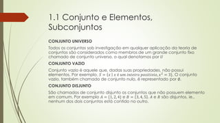 1.1 Conjunto e Elementos,
Subconjuntos
CONJUNTO UNIVERSO
Todos os conjuntos sob investigação em qualquer aplicação da teoria de
conjuntos são considerados como membros de um grande conjunto fixo
chamado de conjunto universo, o qual denotamos por 𝑈
CONJUNTO VAZIO
Conjunto vazio é aquele que, dadas suas propriedades, não possui
elementos. Por exemplo, 𝑆 = 𝑥 𝑥 é 𝑢𝑚 𝑖𝑛𝑡𝑒𝑖𝑟𝑜 𝑝𝑜𝑠𝑖𝑡𝑖𝑣𝑖𝑜, 𝑥2
= 3}. O conjunto
vazio, também chamado de conjunto nulo, é representado por ∅.
CONJUNTO DISJUNTO
São chamados de conjunto disjunto os conjuntos que não possuem elemento
em comum. Por exemplo 𝐴 = {1, 2, 4} e 𝐵 = 3, 4, 5 . 𝐴 e 𝐵 são disjuntos, ie.,
nenhum dos dois conjuntos está contido no outro.
 