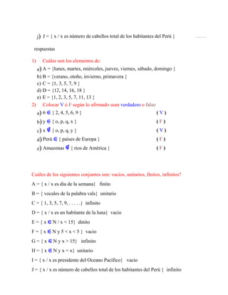 j) J = { x / x es número de cabellos total de los habitantes del Perú } . . . . .
respuestas
1) Cuáles son los elementos de:
a) A = {lunes, martes, miércoles, jueves, viernes, sábado, domingo }
b) B = {verano, otoño, invierno, primavera }
c) C = {1, 3, 5, 7, 9 }
d) D = {12, 14, 16, 18 }
e) E = {1, 2, 3, 5, 7, 11, 13 }
2) Colocar V ó F según lo afirmado sean verdadero o falso
a) 6 { 2, 4, 5, 6, 9 } ( V )
b) y { o, p, q, x } ( F )
c) x { o, p, q, y } ( V )
d) Perú { países de Europa } ( F )
e) Amazonas { rios de América } ( F )
Cuáles de los siguientes conjuntos son: vacios, unitarios, finitos, infinitos?
A = { x / x es día de la semana} finito
B = { vocales de la palabra vals} unitario
C = { 1, 3, 5, 7, 9, . . . . .} infinito
D = { x / x es un habitante de la luna} vacio
E = { x N / x < 15} dinito
F = { x N y 5 < x < 5 } vacio
G = { x N y x > 15} infinito
H = { x N y x = x} unitario
I = { x / x es presidente del Oceano Pacífico} vacio
J = { x / x es número de cabellos total de los habitantes del Perú } infinito
 