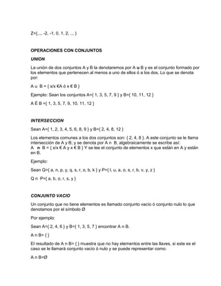 Z={..., -2, -1, 0, 1, 2, ... }
OPERACIONES CON CONJUNTOS
UNION
La unión de dos conjuntos A y B la denotaremos por A u B y es el conjunto formado por
los elementos que pertenecen al menos a uno de ellos ó a los dos. Lo que se denota
por:
A u B = { x/x €A ó x € B }
Ejemplo: Sean los conjuntos A={ 1, 3, 5, 7, 9 } y B={ 10, 11, 12 }
A È B ={ 1, 3, 5, 7, 9, 10, 11, 12 }
INTERSECCION
Sean A={ 1, 2, 3, 4, 5, 6, 8, 9 } y B={ 2, 4, 8, 12 }
Los elementos comunes a los dos conjuntos son: { 2, 4, 8 }. A este conjunto se le llama
intersección de A y B; y se denota por A n B, algebraicamente se escribe así:
A n B = { x/x € A y x € B } Y se lee el conjunto de elementos x que están en A y están
en B.
Ejemplo:
Sean Q={ a, n, p, y, q, s, r, o, b, k } y P={ l, u, a, o, s, r, b, v, y, z }
Q n P={ a, b, o, r, s, y }
CONJUNTO VACIO
Un conjunto que no tiene elementos es llamado conjunto vacío ó conjunto nulo lo que
denotamos por el símbolo Ø
Por ejemplo:
Sean A={ 2, 4, 6 } y B={ 1, 3, 5, 7 } encontrar A n B.
A n B= { }
El resultado de A n B= { } muestra que no hay elementos entre las llaves, si este es el
caso se le llamará conjunto vacío ó nulo y se puede representar como:
A n B=Ø
 