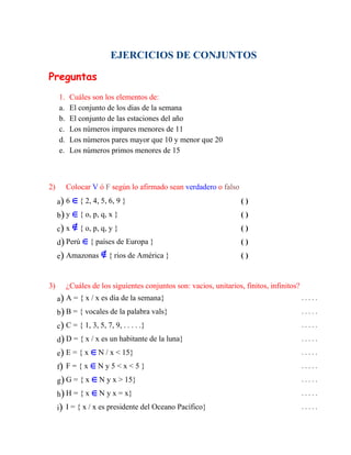 EJERCICIOS DE CONJUNTOS
Preguntas
1. Cuáles son los elementos de:
a. El conjunto de los dias de la semana
b. El conjunto de las estaciones del año
c. Los números impares menores de 11
d. Los números pares mayor que 10 y menor que 20
e. Los números primos menores de 15
2) Colocar V ó F según lo afirmado sean verdadero o falso
a) 6 { 2, 4, 5, 6, 9 } ( )
b) y { o, p, q, x } ( )
c) x { o, p, q, y } ( )
d) Perú { países de Europa } ( )
e) Amazonas { rios de América } ( )
3) ¿Cuáles de los siguientes conjuntos son: vacios, unitarios, finitos, infinitos?
a) A = { x / x es día de la semana} . . . . .
b) B = { vocales de la palabra vals} . . . . .
c) C = { 1, 3, 5, 7, 9, . . . . .} . . . . .
d) D = { x / x es un habitante de la luna} . . . . .
e) E = { x N / x < 15} . . . . .
f) F = { x N y 5 < x < 5 } . . . . .
g) G = { x N y x > 15} . . . . .
h) H = { x N y x = x} . . . . .
i) I = { x / x es presidente del Oceano Pacífico} . . . . .
 