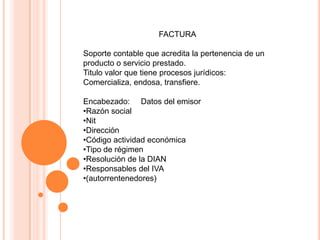 FACTURA
Soporte contable que acredita la pertenencia de un
producto o servicio prestado.
Titulo valor que tiene procesos jurídicos:
Comercializa, endosa, transfiere.
Encabezado: Datos del emisor
•Razón social
•Nit
•Dirección
•Código actividad económica
•Tipo de régimen
•Resolución de la DIAN
•Responsables del IVA
•(autorrentenedores)
 