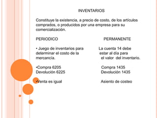 INVENTARIOS
Constituye la existencia, a precio de costo, de los artículos
comprados, o producidos por una empresa para su
comercialización.
PERIODICO PERMANENTE
• Juego de inventarios para La cuenta 14 debe
determinar el costo de la estar al día para
mercancía. el valor del inventario.
•Compra 6205 Compra 1435
Devolución 6225 Devolución 1435
•Venta es igual Asiento de costeo
 