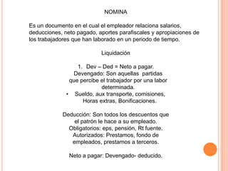 NOMINA
Es un documento en el cual el empleador relaciona salarios,
deducciones, neto pagado, aportes parafiscales y apropiaciones de
los trabajadores que han laborado en un periodo de tiempo.
Liquidación
1. Dev – Ded = Neto a pagar.
Devengado: Son aquellas partidas
que percibe el trabajador por una labor
determinada.
• Sueldo, aux transporte, comisiones,
Horas extras, Bonificaciones.
Deducción: Son todos los descuentos que
el patrón le hace a su empleado.
Obligatorios: eps, pensión, Rt fuente.
Autorizados: Prestamos, fondo de
empleados, prestamos a terceros.
Neto a pagar: Devengado- deducido.
 