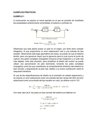 EJEMPLOS PRÁCTICOS

EJEMPLO 1

A continuación se expone un breve ejemplo en el que se pondrán de manifiesto
las propiedades anteriormente comentadas; el sistema a controlar es:




Obsérvese que esta planta posee un polo en el origen, por tanto tiene carácter
integrativo, lo que proporciona un error estacionario nulo a una entrada de tipo
escalón. Observando este lugar geométrico de raíces, se puede ver que el sistema
tendrá, para una ganancia mayor que la ganancia para la cual ocurre el punto de
ruptura, dos polos complejos conjugados cercanos al eje imaginario y un polo real
más alejado. Ante esta situación, para simplificar el diseño del control, se puede
utilizar una aproximación de polo dominante, tomando los polos complejos
conjugados como los que caracterizan el comportamiento dinámico del sistema en
lazo cerrado y despreciando el polo real, debido a su breve contribución sobre la
respuesta transitoria.

Si una de las especificaciones de diseño es la precisión en estado estacionario y
se impone un error estacionario ante una entrada del tipo rampa del 20% (el error
estacionario ante una entrada del tipo escalón es nulo), se obtiene una K= 0.5.




Con este valor de K, los polos en lazo cerrado del sistema se hallarían en:
 