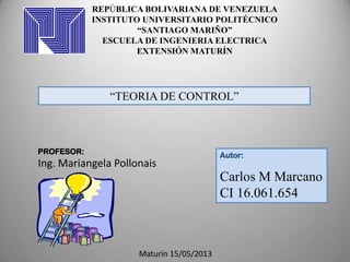 Autor:
Carlos M Marcano
CI 16.061.654
REPÚBLICA BOLIVARIANA DE VENEZUELA
INSTITUTO UNIVERSITARIO POLITÉCNICO
“SANTIAGO MARIÑO”
ESCUELA DE INGENIERIA ELECTRICA
EXTENSIÓN MATURÍN
“TEORIA DE CONTROL”
PROFESOR:
Ing. Mariangela Pollonais
Maturín 15/05/2013
 