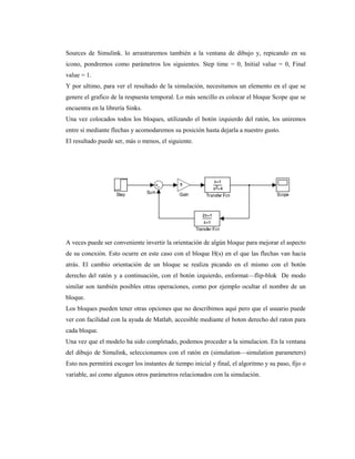 Sources de Simulink. lo arrastraremos también a la ventana de dibujo y, repicando en su
icono, pondremos como parámetros los siguientes. Step time = 0, Initial value = 0, Final
value = 1.
Y por ultimo, para ver el resultado de la simulación, necesitamos un elemento en el que se
genere el grafico de la respuesta temporal. Lo más sencillo es colocar el bloque Scope que se
encuentra en la librería Sinks.
Una vez colocados todos los bloques, utilizando el botón izquierdo del ratón, los uniremos
entre sí mediante flechas y acomodaremos su posición hasta dejarla a nuestro gusto.
El resultado puede ser, más o menos, el siguiente.
A veces puede ser conveniente invertir la orientación de algún bloque para mejorar el aspecto
de su conexión. Esto ocurre en este caso con el bloque H(s) en el que las flechas van hacia
atrás. El cambio orientación de un bloque se realiza picando en el mismo con el botón
derecho del ratón y a continuación, con el botón izquierdo, enformat—flip-blok De modo
similar son también posibles otras operaciones, como por ejemplo ocultar el nombre de un
bloque.
Los bloques pueden tener otras opciones que no describimos aquí pero que el usuario puede
ver con facilidad con la ayuda de Matlab, accesible mediante el boton derecho del raton para
cada bloque.
Una vez que el modelo ha sido completado, podemos proceder a la simulacion. En la ventana
del dibujo de Simulink, seleccionamos con el ratón en (simulation—simulation parameters)
Esto nos permitirá escoger los instantes de tiempo inicial y final, el algoritmo y su paso, fijo o
variable, así como algunos otros parámetros relacionados con la simulación.
 