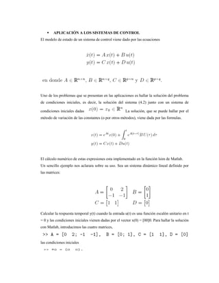  APLICACIÓN A LOS SISTEMAS DE CONTROL
El modelo de estado de un sistema de control viene dado por las ecuaciones
Uno de los problemas que se presentan en las aplicaciones es hallar la solución del problema
de condiciones iniciales, es decir, la solución del sistema (4.2) junto con un sistema de
condiciones iniciales dadas La solución, que se puede hallar por el
método de variación de las constantes (o por otros métodos), viene dada por las formulas.
El cálculo numérico de estas expresiones esta implementado en la función lsim de Matlab.
Un sencillo ejemplo nos aclarara sobre su uso. Sea un sistema dinámico lineal definido por
las matrices:
Calcular la respuesta temporal y(t) cuando la entrada u(t) es una función escalón unitario en t
= 0 y las condiciones iniciales vienen dadas por el vector x(0) = [00]0. Para hallar la solución
con Matlab, introducimos las cuatro matrices,
las condiciones iniciales
 