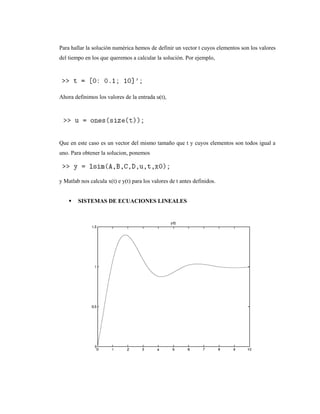 Para hallar la solución numérica hemos de definir un vector t cuyos elementos son los valores
del tiempo en los que queremos a calcular la solución. Por ejemplo,
Ahora definimos los valores de la entrada u(t),
Que en este caso es un vector del mismo tamaño que t y cuyos elementos son todos igual a
uno. Para obtener la solucion, ponemos
y Matlab nos calcula x(t) e y(t) para los valores de t antes definidos.
 SISTEMAS DE ECUACIONES LINEALES
 