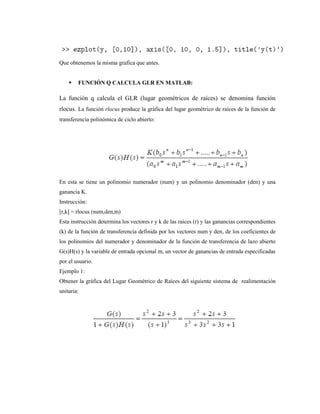 Que obtenemos la misma grafica que antes.
 FUNCIÓN Q CALCULA GLR EN MATLAB:
La función q calcula el GLR (lugar geométricos de raíces) se denomina función
rlocus. La función rlocus produce la gráfica del lugar geométrico de raíces de la función de
transferencia polinómica de ciclo abierto:
En esta se tiene un polinomio numerador (num) y un polinomio denominador (den) y una
ganancia K.
Instrucción:
[r,k] = rlocus (num,den,m)
Esta instrucción determina los vectores r y k de las raíces (r) y las ganancias correspondientes
(k) de la función de transferencia definida por los vectores num y den, de los coeficientes de
los polinomios del numerador y denominador de la función de transferencia de lazo abierto
G(s)H(s) y la variable de entrada opcional m, un vector de ganancias de entrada especificadas
por el usuario.
Ejemplo 1:
Obtener la gráfica del Lugar Geométrico de Raíces del siguiente sistema de realimentación
unitaria:
 