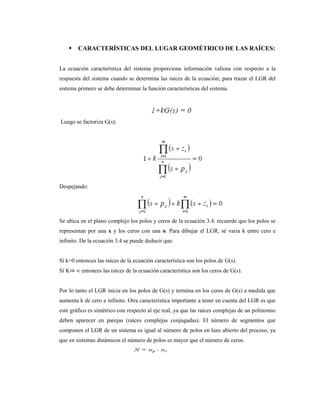  CARACTERÍSTICAS DEL LUGAR GEOMÉTRICO DE LAS RAÍCES:
La ecuación característica del sistema proporciona información valiosa con respecto a la
respuesta del sistema cuando se determina las raíces de la ecuación; para trazar el LGR del
sistema primero se debe determinar la función características del sistema.
Luego se factoriza G(s):
Despejando:
Se ubica en el plano complejo los polos y ceros de la ecuación 3.4. recuerde que los polos se
representan por una x y los ceros con una o. Para dibujar el LGR, sé varia k entre cero e
infinito. De la ecuación 3.4 se puede deducir que:
Sí k=0 entonces las raíces de la ecuación característica son los polos de G(s).
Sí K⇒ ∞ entonces las raíces de la ecuación característica son los ceros de G(s).
Por lo tanto el LGR inicia en los polos de G(s) y termina en los ceros de G(s) a medida que
aumenta k de cero a infinito. Otra característica importante a tener en cuenta del LGR es que
este gráfico es simétrico con respecto al eje real, ya que las raíces complejas de un polinomio
deben aparecer en parejas (raíces complejas conjugadas). El número de segmentos que
componen el LGR de un sistema es igual al número de polos en lazo abierto del proceso, ya
que en sistemas dinámicos el número de polos es mayor que el número de ceros.
 