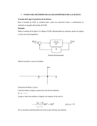  PASOS PARA DETERMINAR LUGAR GEOMÉTRICO DE LAS RAÍCES:
Trazado del Lugar Geométrico de las Raíces:
Para el trazado de LGR, se retoman paso a paso los anteriores ítems, a continuación se
realizará un ejemplo del trazado del LGR.
Ejemplo:
Dado el sistema de la figura 3.4, dibuje el LGR, determinando las asíntotas, punto de ruptura
y corte con el eje imaginario.
Sistema Realimentado
Marcar los polos y ceros en el plano:
Ubicación de Polos y Ceros:
Calcular número, ángulo y puntos de corte de las asíntotas:
N = 2 – 1 = 1
Luego se tiene una asíntota, el ángulo con respecto al eje real es:
No es necesario calcular puntos de corte ya que solo hay una asíntota.
 