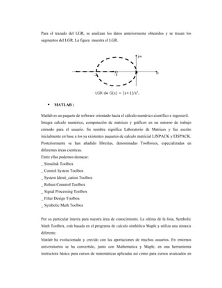 Para el trazado del LGR, se analizan los datos anteriormente obtenidos y se trazan los
segmentos del LGR. La figura muestra el LGR.
 MATLAB :
Matlab es un paquete de software orientado hacia el cálculo numérico científico e ingenieril.
Integra calculo numérico, computación de matrices y gráficos en un entorno de trabajo
cómodo para el usuario. Su nombre significa Laboratorio de Matrices y fue escrito
inicialmente en base a los ya existentes paquetes de calculo matricial LINPACK y EISPACK.
Posteriormente se han añadido librerías, denominadas Toolboxes, especializadas en
diferentes áreas cientícas.
Entre ellas podemos destacar:
_ Simulink Toolbox
_ Control System Toolbox
_ System Identi_cation Toolbox
_ Robust Conntrol Toolbox
_ Signal Processing Toolbox
_ Filter Design Toolbox
_ Symbolic Math Toolbox
Por su particular interés para nuestra área de conocimiento. La ultima de la lista, Symbolic
Math Toolbox, está basada en el programa de calculo simbólico Maple y utiliza una sintaxis
diferente.
Matlab ha evolucionado y crecido con las aportaciones de muchos usuarios. En entornos
universitarios se ha convertido, junto con Mathematica y Maple, en una herramienta
instructora básica para cursos de matemáticas aplicadas así como para cursos avanzados en
 