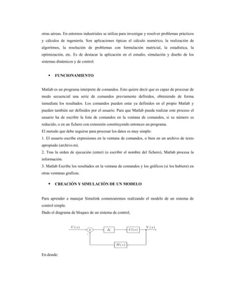 otras aéreas. En entornos industriales se utiliza para investigar y resolver problemas prácticos
y cálculos de ingeniería. Son aplicaciones típicas el cálculo numérico, la realización de
algoritmos, la resolución de problemas con formulación matricial, la estadística, la
optimización, etc. Es de destacar la aplicación en el estudio, simulación y diseño de los
sistemas dinámicos y de control.
 FUNCIONAMIENTO
Matlab es un programa interprete de comandos. Esto quiere decir que es capaz de procesar de
modo secuencial una serie de comandos previamente definidos, obteniendo de forma
inmediata los resultados. Los comandos pueden estar ya definidos en el propio Matlab y
pueden también ser definidos por el usuario. Para que Matlab pueda realizar este proceso el
usuario ha de escribir la lista de comandos en la ventana de comandos, si su número es
reducido, o en un fichero con extensión constituyendo entonces un programa.
El metodo que debe seguirse para procesar los datos es muy simple:
1. El usuario escribe expresiones en la ventana de comandos, o bien en un archivo de texto
apropiado (archivo.m).
2. Tras la orden de ejecución (enter) (o escribir el nombre del fichero), Matlab procesa la
información.
3. Matlab Escribe los resultados en la ventana de comandos y los gráficos (si los hubiere) en
otras ventanas graficas.
 CREACIÓN Y SIMULACIÓN DE UN MODELO
Para aprender a manejar Simulink comenzaremos realizando el modelo de un sistema de
control simple.
Dado el diagrama de bloques de un sistema de control,
En donde:
 