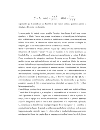 suponiendo que la entrada es una función de tipo escalon unitario, queremos realizar la
simulación del mismo con Simulink.
La construcción del modelo es muy sencilla. En primer lugar hemos de abrir una ventana
para hacer el dibujo. Esto se hace picando con el raton en primer el icono de la izquierda
(hoja en blanco) de la ventana de Simulink o también seleccionando con el raton (file-new
model), en la misma. A continuación iremos colocando en esta ventana los bloques del
diagrama, para lo cual hemos de buscarlos en las librerías de Simulink.
Donde se encuentran en este caso. Para los bloques G(s) y H(s), funciones de transferencia,
utilizaremos el elemento Transfer Fcn que se encuentra en la librería Continuous de
Simulink. Una vez encontrado el bloque, lo arrastramos con el raton a la ventana de dibujo.
Como necesitamos dos elementos, repetiremos la misma accion de nuevo. Tambien es
posible efectuar una copia del elemento, sin salir de la pantalla de dibujo, sin mas que
arrastrar dicho elemento manteniendo pulsado el boton derecho del raton. Una vez que hemos
colocado los dos bloques, procederemos a ponerles sus datos. Para introducir los datos de
G(s) repicaremos con el raton en uno de los iconos Transfer Fcn. Veremos entonces que se
abre una ventana, y en ella pondremos, en formato numerico, los datos correspondientes a los
polinomios numerador y denominador de G(s), es decir los vectores [1; 1] y [1; 0; 4]
correspondientes, respectivamente, a dichos polinomios. Del mismo modo, lo que haremos
para poner los datos de H(s) es repicar en su icono e introducir los vectores [2; 1] y [1; 1] en
la ventana que se abra.
Para el bloque con función de transferencia K constante se podría usar también el bloque
Transfer Fcn si bien parece m_as apropiado el bloque Gain que se encuentra en la librería
Math Operations de Simulink. Elegido este, lo arrastraremos con el ratón a la pantalla del
dibujo y, tras un repique en el mismo, pondremos un 5 como valor de la ganancia. El bloque
adecuado para poner el punto de suma es Sum y se encuentra en la librería Math Operations.
La ventana que se abre al repicar en el permite poner dos o mas signos + o - y cambiar la
orientación de las flechas de entrada y salida según que la barra vertical este en la posición
izquierda, derecha, o entre los signos + y -. Para realizar la simulación hemos de poner como
entrada una función de tipo escalón. Esto lo hacemos escogiendo el bloque Step de la librería
 