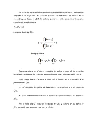 La ecuación característica del sistema proporciona información valiosa con
respecto a la respuesta del sistema cuando se determina las raíces de la
ecuación; para trazar el LGR del sistema primero se debe determinar la función
características del sistema.
1+kG(s) = 0
Luego se factoriza G(s),
Luego se ubica en el plano complejo los polos y ceros de la ecuación
pasada recuerden que los polos se representan por una x y los ceros con una o.
Para dibujar el LGR, sé varia k entre cero e infinito. De la ecuación 3.4 se
puede deducir que:
Sí k=0 entonces las raíces de la ecuación característica son los polos de
G(s).
Sí K⇒ ∞ entonces las raíces de la ecuación característica son los ceros de
G(s).
Por lo tanto el LGR inicia en los polos de G(s) y termina en los ceros de
G(s) a medida que aumenta k de cero a infinito.
 