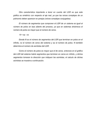 Otra característica importante a tener en cuenta del LGR es que este
gráfico es simétrico con respecto al eje real, ya que las raíces complejas de un
polinomio deben aparecer en parejas (raíces complejas conjugadas).
El número de segmentos que componen el LGR de un sistema es igual al
número de polos en lazo abierto del proceso, ya que en sistemas dinámicos el
número de polos es mayor que el número de ceros.
N = np - nz
Donde N es el número de segmentos del LGR que terminan en polos en el
infinito, nz el número de ceros del sistema y np el número de polos. N también
determina el número de asíntotas del LGR.
Como el número de polos es mayor que el de ceros, entonces en el gráfico
del LGR del sistema habrá segmentos que terminen en ceros en infinito, y dichos
segmentos tomaran la dirección que indiquen las asíntotas, el calculo de dichas
asíntotas se muestra a continuación.
 