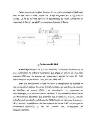Existe un punto de partida o llegada σ B que es el punto donde el LGR corta
con el eje real.- El LGR corta con el eje imaginario en Kc (ganancia
crítica. La Kc se obtiene del criterio deestabilidad de Routh Hurwitz.Para el
sistema de la figura 1 cuyo LGR se muestra en la siguiente figura:
¿Qué es MATLAB?
MATLAB (abreviatura de MATrix LABoratory, "laboratorio de matrices") es
una herramienta de software matemático que ofrece un entorno de desarrollo
integrado (IDE) con un lenguaje de programación propio (lenguaje M). Está
disponible para las plataformas Unix, Windows y Mac OS X.
Entre sus prestaciones básicas se hallan: la manipulación de matrices, la
representación de datos y funciones, la implementación de algoritmos, la creación
de interfaces de usuario (GUI) y la comunicación con programas en
otros lenguajes y con otros dispositivos hardware. El paquete MATLAB dispone de
dos herramientas adicionales que expanden sus prestaciones, a saber, Simulink
(plataforma de simulación multidominio) y GUIDE (editor de interfaces de usuario -
GUI). Además, se pueden ampliar las capacidades de MATLAB con las cajas de
herramientas (toolboxes); y las de Simulink con los paquetes de
bloques(blocksets).
 