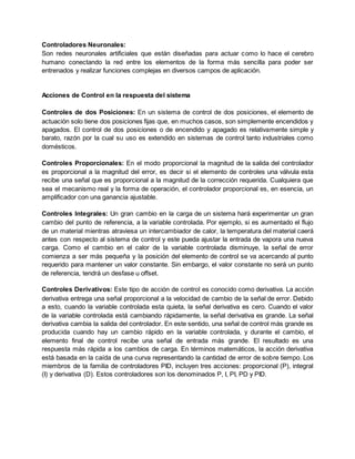 Controladores Neuronales:
Son redes neuronales artificiales que están diseñadas para actuar como lo hace el cerebro
humano conectando la red entre los elementos de la forma más sencilla para poder ser
entrenados y realizar funciones complejas en diversos campos de aplicación.
Acciones de Control en la respuesta del sistema
Controles de dos Posiciones: En un sistema de control de dos posiciones, el elemento de
actuación solo tiene dos posiciones fijas que, en muchos casos, son simplemente encendidos y
apagados. El control de dos posiciones o de encendido y apagado es relativamente simple y
barato, razón por la cual su uso es extendido en sistemas de control tanto industriales como
domésticos.
Controles Proporcionales: En el modo proporcional la magnitud de la salida del controlador
es proporcional a la magnitud del error, es decir si el elemento de controles una válvula esta
recibe una señal que es proporcional a la magnitud de la corrección requerida. Cualquiera que
sea el mecanismo real y la forma de operación, el controlador proporcional es, en esencia, un
amplificador con una ganancia ajustable.
Controles Integrales: Un gran cambio en la carga de un sistema hará experimentar un gran
cambio del punto de referencia, a la variable controlada. Por ejemplo, si es aumentado el flujo
de un material mientras atraviesa un intercambiador de calor, la temperatura del material caerá
antes con respecto al sistema de control y este pueda ajustar la entrada de vapora una nueva
carga. Como el cambio en el calor de la variable controlada disminuye, la señal de error
comienza a ser más pequeña y la posición del elemento de control se va acercando al punto
requerido para mantener un valor constante. Sin embargo, el valor constante no será un punto
de referencia, tendrá un desfase u offset.
Controles Derivativos: Este tipo de acción de control es conocido como derivativa. La acción
derivativa entrega una señal proporcional a la velocidad de cambio de la señal de error. Debido
a esto, cuando la variable controlada esta quieta, la señal derivativa es cero. Cuando el valor
de la variable controlada está cambiando rápidamente, la señal derivativa es grande. La señal
derivativa cambia la salida del controlador. En este sentido, una señal de control más grande es
producida cuando hay un cambio rápido en la variable controlada, y durante el cambio, el
elemento final de control recibe una señal de entrada más grande. El resultado es una
respuesta más rápida a los cambios de carga. En términos matemáticos, la acción derivativa
está basada en la caída de una curva representando la cantidad de error de sobre tiempo. Los
miembros de la familia de controladores PID, incluyen tres acciones: proporcional (P), integral
(I) y derivativa (D). Estos controladores son los denominados P, I, PI, PD y PID.
 